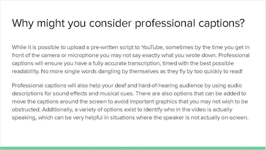 Why might you consider professional captions? While it is possible to upload a pre-written script to YouTube, sometimes by the time you get in front of the camera or microphone, you may not say exactly what you wrote down. Professional captions will ensure